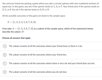 You and your friend are playing a game where you spin a circular spinner with nine numbered sections of
equal size. In this game, you win if the spinner lands on 1, 4, or 7. Your friend wins if the spinner lands on
2, 5, or 8. You tie if the spinner lands on 3, 6, or 9.
All the possible outcomes of the game are listed in the sample space
S = {1,2, 3, 4, 5, 6, 7, 8, 9}.
If we take A ={1,3,4,6, 7,9} as a subset of the sample space, which of the statements below
describe the subset A?
Choose all answers that apply:
A
The subset consists of all the outcomes where your friend loses or there is a tie.
B
The subset consists of all the outcomes where your friend ties.
The subset consists of all the outcomes where there is not a tie and your friend does not win.
D
The subset consists of all the outcomes where you do not lose.
