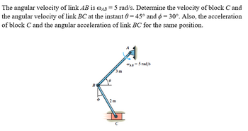 The angular velocity of link AB is @AB = 5 rad/s. Determine the velocity of block C and
the angular velocity of link BC at the instant 0 = 45° and 6 = 30°. Also, the acceleration
of block C and the angular acceleration of link BC for the same position.
BO
05
2 m
C
3 m
AB-
- 5 rad/s