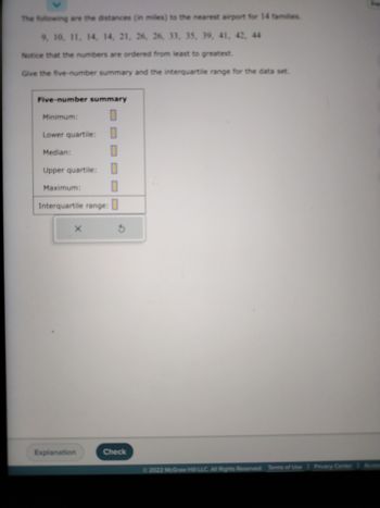 The following are the distances (in miles) to the nearest airport for 14 families:

9, 10, 11, 14, 14, 21, 26, 26, 33, 35, 39, 41, 42, 44

Notice that the numbers are ordered from least to greatest.

Give the five-number summary and the interquartile range for the data set.

[Diagram: Five-number summary table]

- Minimum: \[ \]
- Lower quartile: \[ \]
- Median: \[ \]
- Upper quartile: \[ \]
- Maximum: \[ \]

Interquartile range: \[ \]

Buttons: Explanation, Check