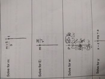 ### Steps to Solve for Variables

#### Solve for m:
Given the equation:
\[
\frac{m + 5}{9} = t
\]

#### Solve for E:
Given the equation:
\[
m = \frac{2E}{v^2}
\]

#### Solve for w:
Given the equation:
\[
P = 2(L + w)
\]

**Derivation:**
1. Start with the equation: \(P = 2L + 2w\)
2. Subtract \(2L\) from both sides: \(P - 2L = 2w\)
3. Divide both sides by 2 to solve for \(w\): \(\frac{P - 2L}{2} = w\)

#### Solve for y:
Given the equation:
\[
x - z = my + a
\]

### Diagrams/Graph Explanation
This image does not contain any diagrams or graphs. It consists of equations to be solved for specific variables with handwritten steps for the equation involving \(w\).
