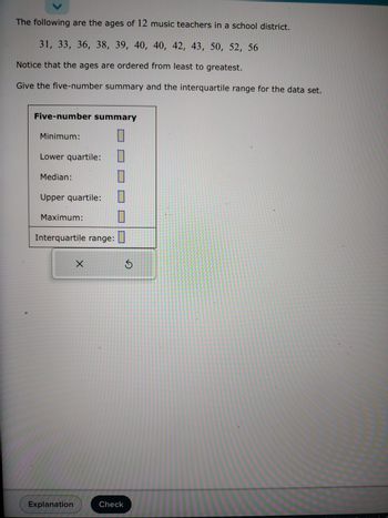 ### Ages of Music Teachers Analysis

The following data set represents the ages of 12 music teachers in a school district:

\[ 31, 33, 36, 38, 39, 40, 40, 42, 43, 50, 52, 56 \]

These ages are arranged in ascending order. The task is to determine the five-number summary and the interquartile range (IQR) for this data set.

#### Five-Number Summary

A five-number summary consists of:

- **Minimum**: The smallest value in the data set.
- **Lower Quartile (Q1)**: The median of the lower half of the data set (25th percentile).
- **Median (Q2)**: The middle value of the data set (50th percentile).
- **Upper Quartile (Q3)**: The median of the upper half of the data set (75th percentile).
- **Maximum**: The largest value in the data set.

#### Interquartile Range (IQR)

The IQR is calculated as the difference between the upper quartile and the lower quartile. It measures the range of the middle 50% of the data.

### Summary Table

The table below is provided for filling in the five-number summary and calculating the interquartile range:

| Five-number Summary  |     |
|----------------------|-----|
| Minimum              |     |
| Lower quartile       |     |
| Median               |     |
| Upper quartile       |     |
| Maximum              |     |
| Interquartile range  |     |

#### Instructional Features

- **Explanation Button**: Clicking this will provide more detailed instructions and clarification on how to determine each component of the five-number summary.
- **Check Button**: After calculating the values, use this to verify your answers.

This interactive approach aids in comprehending statistical summaries and promotes hands-on learning.