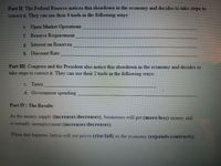 Part II The Federal Reserve notices this slowdown in the economy and decides to take steps to
correct it They can use their 4 tools in the following ways
e Open Market Operations
f Reserve Requirement
g. Interest on Reserves
h. Discount Rate
Part III: Congress and the President also notice this slowdown in the economy and decides to
take steps to correct it. They can use their 2 tools in the following ways:
C. Taxes
d. Government spending
Part IV: The Results
As the money supply (increases/decreases), businesses will get (more/less) money and
eventually unemployment (increases/decreases).
When that happens Jaelyn will see prices (rise/fall) as the economy (expands/contracts).
