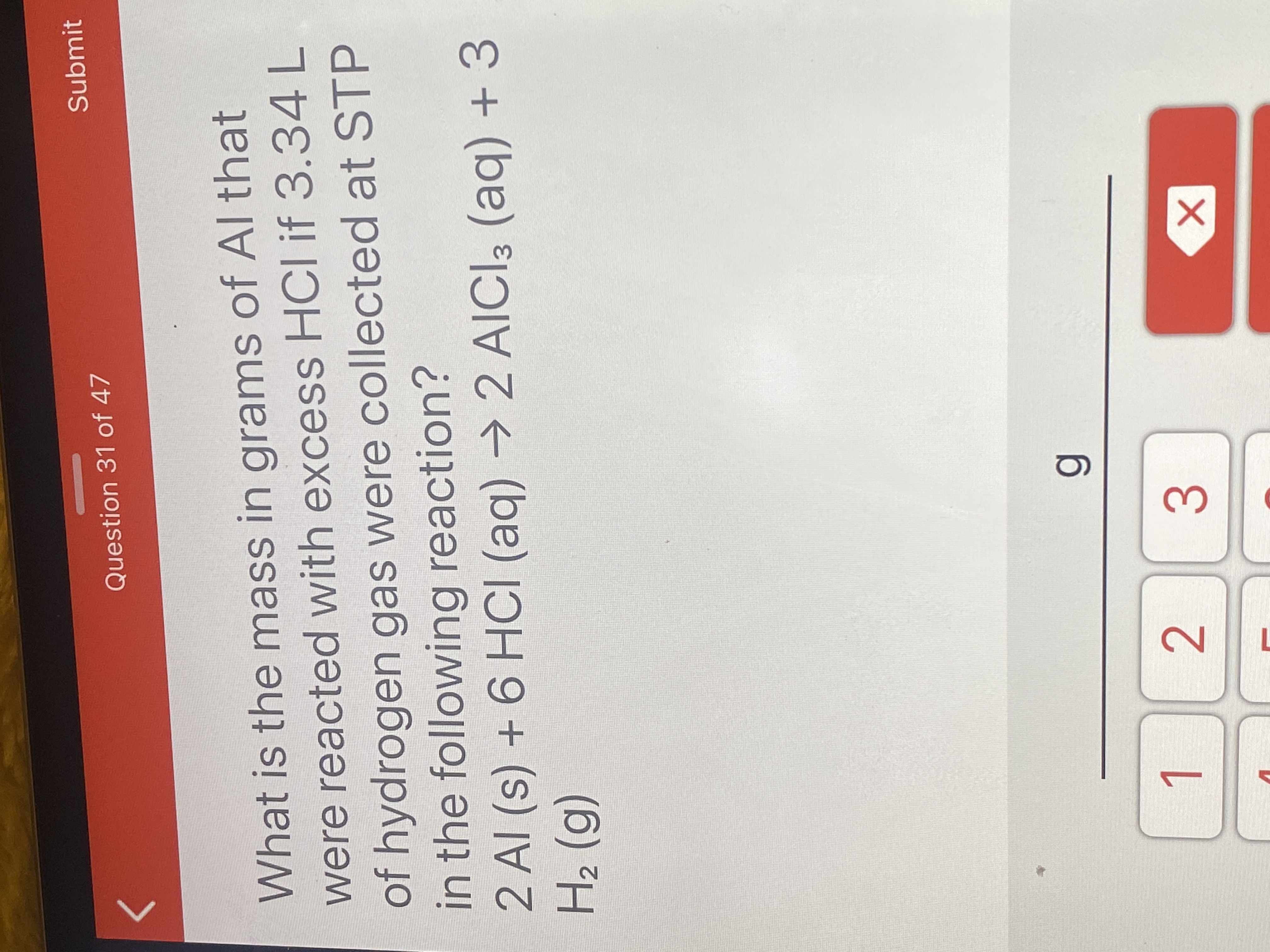 What is the mass in grams of Al that
were reacted with excess HCI if 3.34L
of hydrogen gas were collected at STP
in the following reaction?
2 Al (s) + 6 HCI (aq)
H2 (g)
→ 2 AIICI3 (aq) + 3
