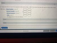 Feedback
4. Prepare the entry to record the repayment of the note on May 1, 2024. If an amount box does not require an entry, leave it blank.
2024 May 1 Notes Payable
Interest Payable
Interest Expense
Cash
(Record payment of note and interest)
Feedback
Feedback
Check My Work
All work saved.
Email Instructor
Save and Exit
Sub
