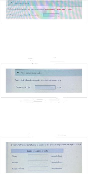 Your answer is correct.
Calculate weighted-average unit contribution margin. (Round answer to 2 decimal places eg. 10.25.)
Weighted-average unit contribution margin $
Compute the break-even point in units for the company.
Your answer is correct.
Break-even point
Shoes
Determine the number of units to be sold at the break-even point for each product line.
Gloves
Range Finders
units
Break-even point in units
pairs of shoes
pairs of gloves
range-finders