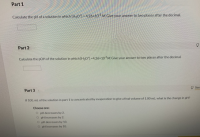 Calculate the pH of a solution in which (HO) = 4.26×10 M. Give your answer to two places after the decimal.
Part 2
Calculate the pOH of the solution in which (HO)-4.26×10M Give your answer to two places after the decimal.
Part 3
If 100. ml. of the solution in part 1 is concentrated by evaporation to give a final volume of 1.00 ml, what is the change in pH?
Choose one:
O pH decreases by 2.
O pH increases by 2.
O pH decreases by 10.
O pH increases by 10.
