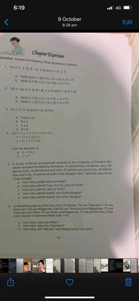 6:19
ll 4G
9 October
Edit
9:28 pm
Chapter Exercises
Direction: Answer the following. Show all pertinent solutions.
1. If A = {1, 3, 5}, B = {3, 5, 6} and C = (1, 3, 7}
%3D
a. Verify that A U (BN C) = (A U B)n (A U C)
b. Verify A n (B U C) = (A N B) U (ANC)
2. Let A = {a, b, d, e), B = {b, c, e, f) and C = (d, e, f, g}
a. Verify An (BUC) = (A N B) U (AN C)
b. Verify A u (BnC) = (A U B) n (A U C)
3. If A = {1, 3, 5} and B = {2, 3}, then
%3D
a. Find A x B
b. BxA
C. AxA
d. Bx B
4. Let U = {1, 2,3, 4,5,6, 7, 8,9, 10}
T = {2,4, 5,6,8,9}
J = {1,3,5,7,9, 10}
%3D
Find the elements of:
a. (J nT)xJ
b. J'nT'
5. A survey of faculty and graduate students at the University of Florida's film
school revealed the following information: 51 admire Moe, 49 admire Lary, 60
admire Curly, 34 admire Moe and Larry, 32 admire Larry and Curly, 36 admire
Moe and Curly, 24 admire all three of the Stooges, and 1 admires none of the
Three Stooges.
a. How many people were surveyed?
b. How many admire Curly, but not Larry nor Moe?
c. How many admire Larry or Curly?
d. How many admire exactly one of the Stooges?
e. How many admire exactly two of the Stooges?
6. An advertising agency finds that, of its 170 clients, 115 use Television, 110 use
Radio and 130 use Magazines. Also 85 use Television and Magazines, 75 use
Television and Radio, 95 use Radio and Magazines, 70 use all the three. Draw
Venn diagram to represent these data. Find
a. how many uses only Radio?
b. how many uses only Television?
C. how many use Television and Magazine but not radio?
31
ying single until
o never takes yo
1 e n y understands y
rustrations
Twitter for Pone
5442 Les
