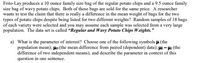 Frito-Lay produces a 10 ounce family size bag of the regular potato chips and a 9.5 ounce family
size bag of wavy potato chips. Both of these bags are sold for the same price. A researcher
wants to test the claim that there is really a difference in the mean weight of bags for the two
types of potato chips despite being listed for two different weights? Random samples of 18 bags
of each variety were selected and you may assume each sample was selected from a very large
population. The data set is called "Regular and Wavy Potato Chips Weights."
a) What is the parameter of interest? Choose one of the following symbols u (the
population mean); Hn (the mean difference from paired (dependent) data); - : (the
difference of two independent means); and describe the parameter in context of this
question in one sentence.
