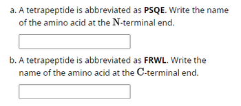 a. A tetrapeptide is abbreviated as PSQE. Write the name
of the amino acid at the N-terminal end.
b. A tetrapeptide is abbreviated as FRWL. Write the
name of the amino acid at the C-terminal end.