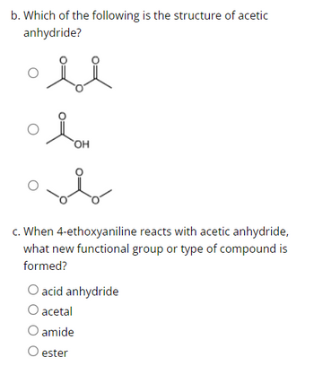 b. Which of the following is the structure of acetic
anhydride?
si
OH
c. When 4-ethoxyaniline reacts with acetic anhydride,
what new functional group or type of compound is
formed?
O acid anhydride
acetal
amide
O ester