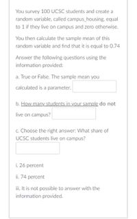 You survey 100 UCSC students and create a
random variable, called campus_housing, equal
to 1 if they live on campus and zero otherwise.
You then calculate the sample mean of this
random variable and find that it is equal to 0.74
Answer the following questions using the
information provided:
a. True or False. The sample mean you
calculated is a parameter.
b. How many students in your sample do not
live on campus?
c. Choose the right answer: What share of
UCSC students live on campus?
i. 26 percent
ii. 74 percent
ii. It is not possible to answer with the
information provided.
