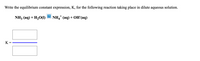 Write the equilibrium constant expression, K, for the following reaction taking place in dilute aqueous solution.
?
NH3 (аq) + H20O)
NH,* (aq) + OH(aq)
K =
