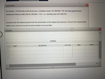 ## Instructions

On January 1, the first day of the fiscal year, a company issues a $1,500,000, 11%, five-year bond that pays semiannual interest of $82,500 ($1,500,000 x 11% x ½), receiving cash of $1,604,070.

Journalize the first interest payment and the amortization of the related bond premium. Round to the nearest dollar. Refer to the Chart of Accounts for exact wording of account titles.

## Journal
<table>
  <tr>
    <th>DATE</th>
    <th>DESCRIPTION</th>
    <th>POST. REF.</th>
    <th>DEBIT</th>
    <th>CREDIT</th>
  </tr>
  <tr>
    <td>1</td>
    <td></td>
    <td></td>
    <td></td>
    <td></td>
  </tr>
  <tr>
    <td>2</td>
    <td></td>
    <td></td>
    <td></td>
    <td></td>
  </tr>
  <tr>
    <td>3</td>
    <td></td>
    <td></td>
    <td></td>
    <td></td>
  </tr>
</table>