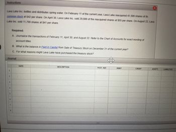 ### Educational Website Content

#### Topic: Treasury Stock Transactions — Example with Lava Lake Inc.

**Introduction:**

Lava Lake Inc. bottles and distributes spring water. This example walks through the process of reacquiring and selling treasury stock to understand the journal entries needed and the impact on the financial statements.

**Scenario:**

- **February 11:** Lava Lake reacquired 41,500 shares of its common stock at $42 per share.
- **April 30:** Lava Lake sold 29,800 of the reacquired shares at $55 per share.
- **August 22:** Lava Lake sold 11,700 shares at $41 per share.

**Required:**

1. **Journalize the Transactions:**
   - February 11
   - April 30
   - August 22
   
   Refer to the Chart of Accounts for exact wording of account titles.

2. **Calculate Paid-In Capital:**
   - Determine the balance in Paid-In Capital from Sale of Treasury Stock on December 31 of the current year.

3. **Reasons for Purchasing Treasury Stock:**
   - Analyze the potential reasons behind Lava Lake's decision to purchase treasury stock.

**Journal Entries:**

A table format is used to log the entries systematically for clarity:

| DATE       | DESCRIPTION                    | POST. REF | DEBIT   | CREDIT  | ASSETS | LIABILITIES |
|------------|--------------------------------|-----------|---------|---------|--------|-------------|
| February 11 | Treasury Stock                 |           | \$1,743,000 |         |        |             |
|            | Cash                            |           |         | \$1,743,000 |        |             |
| April 30   | Cash                            |           | \$1,639,000 |         |        |             |
|            | Treasury Stock                 |           |         | \$1,251,600 |        |             |
|            | Paid-In Capital (Treasure Stock) |           |         | \$387,400  |        |             |
| August 22  | Cash                            |           | \$479,700   |         |        |             |
|            | Treasury Stock                 |           |         | \$492,600  |        |             |
|            | Paid-In Capital (Treasure Stock) |           | \$12,900   |         |        |             |

**Graphs and Diagrams Explanation:**

_No graphs or diagrams were provided in this case._

**