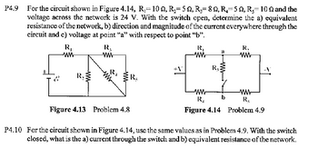 P4.9
For the circuit shown in Figure 4.14, R,= 10, R₂= 5 Q, R₁ = 80, R5, R100 and the
voltage across the network is 24 V. With the switch open, determine the a) equivalent
resistance of the network, b) direction and magnitude of the current everywhere through the
circuit and c) voltage at point "a" with respect to point "b".
R₁
ww
R3
ww
R,
&
www
R
R,
21
ww
www
+1
R₁
R
ww
ww
www
b
R₁
R
Figure 4.13 Problem 4.8
Figure 4.14 Problem 4.9
P4.10 For the circuit shown in Figure 4.14, use the same values as in Problem 4.9. With the switch
closed, what is the a) current through the switch and b) equivalent resistance of the network.