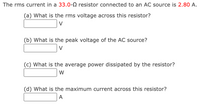 The rms current in a 33.0-0 resistor connected to an AC source is 2.80 A.
(a) What is the rms voltage across this resistor?
V
(b) What is the peak voltage of the AC source?
V
(c) What is the average power dissipated by the resistor?
W
(d) What is the maximum current across this resistor?
A
