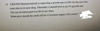 c) Chill Pill Pharmaceuticals is expecting a growth rate of 20% for the next two
years due to its new drug. Thereafter it should level to an 5% growth rate.
The last dividend paid was $0.65 per share.
What price should the stock sell for if investors require 10% return?
