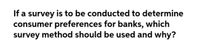 If a survey is to be conducted to determine
consumer preferences for banks, which
survey method should be used and why?
