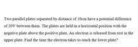 Two parallel plates separated by distance of 10cm have a potential difference
of 20V between them. The plates are held in a horizontal position with the
negative plate above the positive plate. An electron is released from rest in the
upper plate. Find the time the electron takes to reach the lower plate?
