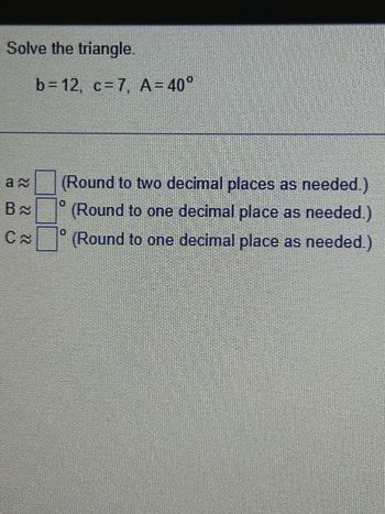 **Problem Statement: Solving a Triangle**

Given:

- Side \(b = 12\)
- Side \(c = 7\)
- Angle \(A = 40^\circ\)

Find:

1. Side \(a\) (Round to two decimal places as needed.)
2. Angle \(B\) (Round to one decimal place as needed.)
3. Angle \(C\) (Round to one decimal place as needed.)