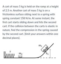 A cart of mass 5 kg is held on the ramp at a height
of 2.5 m. Another cart of mass 5 kg is on a
frictionless surface sitting next to a spring with
spring constant 158 N/m. At some instant, the
first cart starts sliding down and hits the second
cart. If the collision between the carts is elastic in
nature, find the compression in the spring caused
by the second cart. [limit your answers within one
decimal places).
m1
m2
