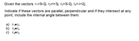 Given the vectors r,=3i-2j, r2=i+3j, r3=3i-2j, r4=-i+2j,
Indicate if these vectors are parallel, perpendicular and if they intersect at any
point, include the internal angle between them:
a) r,•r3
b) r2•r3
c) r4•r3
