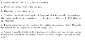 Consider a Helium ion (Z = 2) with one electron.
a. Derive the energy levels of the this ion.
b. Calculate the ionisation energy.
c. Calculate the 5 main wavelengths of the principal series, namely the wavelength
that corresponds to the transitions n → 1, with n = = 2, 3, 4, 5, 6. Plot them as
spectral lines.
d. Find an expression for the velocity of the electron at each energy level. Calculate
the velocity of the electron at the lowest energy level.
e. Assume a hypothetical ion with Z protons, no neutrons and one electron. Above
which Z the velocity of the electron exceeds the speed of light? can such an atom
exist?