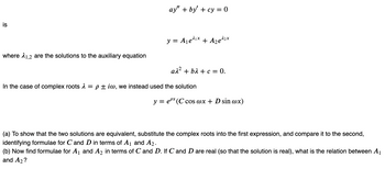 is
where 1,2 are the solutions to the auxiliary equation
ay" + by' + cy=0
y = A₁e¹¹x + A₂¹²x
aλ² + bλ + c = 0.
In the case of complex roots λ = piw, we instead used the solution
y = ex (C cos @x + D sin @x)
(a) To show that the two solutions are equivalent, substitute the complex roots into the first expression, and compare it to the second,
identifying formulae for C and D in terms of A₁ and A₂.
(b) Now find formulae for A₁ and A₂ in terms of C and D. If C and D are real (so that the solution is real), what is the relation between A₁
and A2?