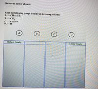 Be sure to answer all parts.
Rank the following groups in order of decreasing priority:
A. CH CH,
В. — СНз
C.-C=CH
D. H
B.
C.
Highest Priority
Lowest Priority
