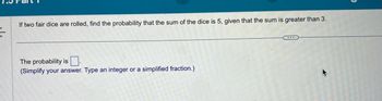 If two fair dice are rolled, find the probability that the sum of the dice is 5, given that the sum is greater than 3.
The probability is
(Simplify your answer. Type an integer or a simplified fraction.)
K
5