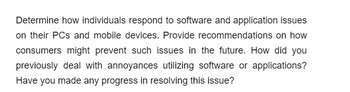 Determine how individuals respond to software and application issues
on their PCs and mobile devices. Provide recommendations on how
consumers might prevent such issues in the future. How did you
previously deal with annoyances utilizing software or applications?
Have you made any progress in resolving this issue?