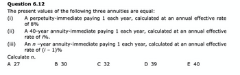 Question 6.12
The present values of the following three annuities are equal:
(i)
A perpetuity-immediate paying 1 each year, calculated at an annual effective rate
of 8%
(ii)
(iii)
A 40-year annuity-immediate paying 1 each year, calculated at an annual effective
rate of i%.
An n -year annuity-immediate paying 1 each year, calculated at an annual effective
rate of (i-1)%
Calculate n.
A 27
B 30
C 32
D 39
E 40