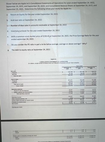 **Important Financial Metrics Calculation Using Apple Inc.'s Consolidated Financial Statements**

The text below illustrates critical financial metrics for Apple Inc. using its Consolidated Statements of Operations and the Consolidated Balance Sheets for the years ending September 24, 2022, September 25, 2021, and September 26, 2020. Below are the analysis and calculations for the given date.

1. **Return on Equity (ROE) for the year ended September 24, 2022:**
    - ROE = Net Income / Shareholder's Equity.
    - Shareholder’s equity details need to be extracted from the balance sheet data which isn't provided in the image. However, the formula entails dividing the net income by the shareholders' equity for the given period.

2. **Acid-Test Ratio at September 24, 2022:**
    - Acid-Test Ratio = (Current Assets - Inventories) / Current Liabilities.
    - Specific values for current assets, inventories, and current liabilities are not detailed in the provided segment; refer to the balance sheet for these figures to compute the ratio.

3. **Number of Days Sales in Accounts Receivable at September 24, 2022:**
    - Days Sales Outstanding = (Accounts Receivable / Total Sales) * Number of Days.
    - Precise accounts receivable numbers are necessary from the balance sheet along with total sales indicated in the income statement.

4. **Inventory Turnover for the year ended September 24, 2022:**
    - Inventory Turnover = Cost of Goods Sold (COGS) / Average Inventory.
    - The COGS can be found in the income statement, while average inventory values are needed from the balance sheets of the beginning and end of the period.

5. **Price Earnings (PE) Ratio at September 24, 2022:**
    - PE Ratio = Market Value per Share / Earnings Per Share (EPS).
    - Given: Market price per share = $150.43.
    - EPS for 2022 (Basic) = $6.15 (from the income statement).
    - PE Ratio = $150.43 / $6.15 = 24.46.

6. **Evaluation of the PE Ratio:**
    - To determine if the PE ratio is below average, average, or above average, one needs to compare it with industry averages or historical company data. Generally, a PE ratio of 24.