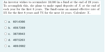 An investor wishes to accumulate 10,000 in a fund at the end of 19 years.
To accomplish this, she plans to make equal deposits of X at the end of
each year for the first 8 years. The fund earns an annual effective rate of
5% for the first 8 years and 7% for the next 11 years. Calculate X.
a. 601.4366
O b. 459.7269
O c. 387.9943
O d. 497.5263
O e.
469.0982