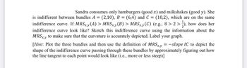 Sandra consumes only hamburgers (good x) and milkshakes (good y). She
is indifferent between bundles A = (2,10), B = (6,4) and C = (10,2), which are on the same
indifference curve. If MRSx,y (A) > MRSx,y (B) > MRSx,y (C) (e.g., 8>2>), how does her
indifference curve look like? Sketch this indifference curve using the information about the
MRSx,y to make sure that the curvature is accurately depicted. Label your graph.
[Hint: Plot the three bundles and then use the definition of MRSxy=-slope IC to depict the
shape of the indifference curve passing through these bundles by approximately figuring out how
the line tangent to each point would look like (i.e., more or less steep)]