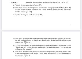 Exercise 2
A firm has the single-input production function q(L) = 12L² - - 21³.
a) What is the average product of labor, AP₁.
b) How much should the firm produce to maximized average product of labor? [Hint: AP₁
curve is maximized when its slope is zero. That is, when the derivative of AP, with respect
dAPL
to labor is zero,
0]
dL
c) What is the marginal product of labor, MPL.
=
1
d) How much should the firm to produce to maximize marginal product of labor? [Hint: MP₁
curve is maximized when its slope is zero. That is, when derivative of MP, with respect to
labor is zero, dMPL = 0]
dL
e) At what level of labor do the marginal product and average product curves cross? [Hint:
The AP and MP, cross at the point at which AP, reaches its maximum - Two curves cross
at the point they are equal]
f) How much should the firm produce to maximize total product? [Hint: Total product curve
is maximized when its slope is zero. That is, when the derivative of q(L) with respect to
0]
labor is zero,
dq (L)
dL