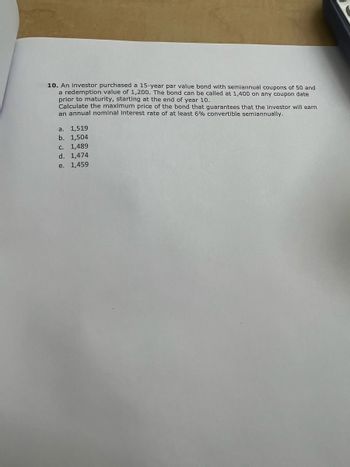 10. An investor purchased a 15-year par value bond with semiannual coupons of 50 and
a redemption value of 1,200. The bond can be called at 1,400 on any coupon date
prior to maturity, starting at the end of year 10.
Calculate the maximum price of the bond that guarantees that the investor will earn
an annual nominal interest rate of at least 6% convertible semiannually.
a. 1,519
b. 1,504
c. 1,489
d. 1,474
e. 1,459