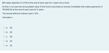 Bill makes deposits of 2,700 at the end of each year for n years into a fund.
At time n, he uses the accumulated value of the fund to purchase an annuity immediate that makes payments of
197,909.20 at the end of each year for 5 years.
The annual effective interest rate is 15%.
Calculate n.
O a. 26
O b. 29
O c.
28
O d. 24
O e. 22