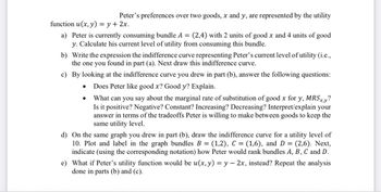 Peter's preferences over two goods, x and y, are represented by the utility
function u(x, y) = y + 2x.
a) Peter is currently consuming bundle A = (2,4) with 2 units of good x and 4 units of good
y. Calculate his current level of utility from consuming this bundle.
b) Write the expression the indifference curve representing Peter's current level of utility (i.e.,
the one you found in part (a). Next draw this indifference curve.
c) By looking at the indifference curve you drew in part (b), answer the following questions:
Does Peter like good x? Good y? Explain.
What can you say about the marginal rate of substitution of good x for y, MRSxy?
Is it positive? Negative? Constant? Increasing? Decreasing? Interpret/explain your
answer in terms of the tradeoffs Peter is willing to make between goods to keep the
same utility level.
d) On the same graph you drew in part (b), draw the indifference curve for a utility level of
10. Plot and label in the graph bundles B = (1,2), C = (1,6), and D = (2,6). Next,
indicate (using the corresponding notation) how Peter would rank bundles A, B, C and D.
e) What if Peter's utility function would be u(x, y) = y 2x, instead? Repeat the analysis
done in parts (b) and (c).