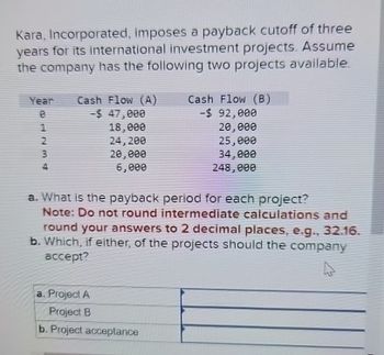 Kara, Incorporated, imposes a payback cutoff of three
years for its international investment projects. Assume
the company has the following two projects available.
Year Cash Flow (A)
е
-$ 47,000
Cash Flow (B)
-$ 92,000
62331
4
18,000
24,200
20,000
6,000
20,000
25,000
34,000
248,000
a. What is the payback period for each project?
Note: Do not round intermediate calculations and
round your answers to 2 decimal places, e.g., 32.16.
b. Which, if either, of the projects should the company
accept?
a. Project A
Project B
b. Project acceptance