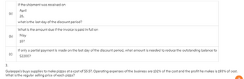 If the shipment was received on
April
(a)
26,
(b)
what is the last day of the discount period?
What is the amount due if the invoice is paid in full on
May
10?
(c)
If only a partial payment is made on the last day of the discount period, what amount is needed to reduce the outstanding balance to
$2200?
3.
Guiseppe's buys supplies to make pizzas at a cost of $5.57. Operating expenses of the business are 132% of the cost and the profit he makes is 193% of cost.
What is the regular selling price of each pizza?