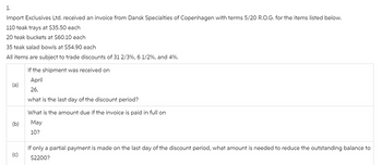 1.
Import Exclusives Ltd. received an invoice from Dansk Specialties of Copenhagen with terms 5/20 R.O.G. for the items listed below.
110 teak trays at $35.50 each
20 teak buckets at $60.10 each
35 teak salad bowls at $54.90 each
All items are subject to trade discounts of 31 2/3%, 6 1/2%, and 4%.
If the shipment was received on
April
(a)
26,
(b)
what is the last day of the discount period?
What is the amount due if the invoice is paid in full on
May
10?
(c)
If only a partial payment is made on the last day of the discount period, what amount is needed to reduce the outstanding balance to
$2200?