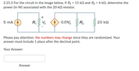 2.25.3 For the circuit in the image below, if R1 = 15 kN and R2 = 4 kQ, determine the
power (in W) associated with the 20-k2 resistor.
%3D
5 mA
R,
V.
0.01V.
R2
20 k2
Please pay attention: the numbers may change since they are randomized. Your
answer must include 1 place after the decimal point.
Your Answer:
Answer
