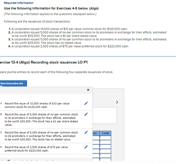 Required Information
Use the following Information for Exercises 4-5 below. (Algo)
[The following information applies to the questions displayed below.]
Following are the issuances of stock transactions.
1. A corporation Issued 10,000 shares of $10 par value common stock for $120,000 cash.
2. A corporation Issued 5,000 shares of no-par common stock to its promoters in exchange for their efforts, estimated
to be worth $35,500. The stock has a $1 per share stated value.
3. A corporation Issued 5,000 shares of no-par common stock to its promoters in exchange for their efforts, estimated
to be worth $35,500. The stock has no stated value.
4. A corporation Issued 2,500 shares of $75 par value preferred stock for $223,000 cash.
ercise 13-4 (Algo) Recording stock issuances LO P1
pare journal entries to record each of the following four separate Issuances of stock.
View transaction list
A Record the issue of 10,000 shares of $10 par value
common stock for $120,000 cash.
B Record the issue of 5,000 shares of no-par common stock
to its promoters in exchange for their efforts, estimated
to be worth $35,500. The stock has a $1 per share stated
value.
c Record the issue of 5,000 shares of no-par common stock
to its promoters in exchange for their efforts, estimated
to be worth $35,500. The stock has no stated value.
D Record the issue of 2,500 shares of $75 par value
preferred stock for $223,000 cash.
X
ebit
Credit