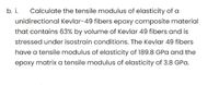 b. i.
Calculate the tensile modulus of elasticity of a
unidirectional Kevlar-49 fibers epoxy composite material
that contains 63% by volume of Kevlar 49 fibers and is
stressed under isostrain conditions. The Kevlar 49 fibers
have a tensile modulus of elasticity of 189.8 GPa and the
epoxy matrix a tensile modulus of elasticity of 3.8 GPa.
