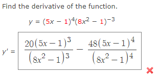 **Problem Statement:**

Find the derivative of the function.

\[ y = (5x - 1)^4 (8x^2 - 1)^{-3} \]

**Solution:**

The derivative of the function is given by:

\[ y' = \frac{20(5x - 1)^3}{(8x^2 - 1)^3} - \frac{48(5x - 1)^4}{(8x^2 - 1)^4} \]

**Explanation:**

- The expression involves the use of both the product and chain rules to differentiate.
- Each term in the derivative is derived by differentiating components of the original expression.

**Note:**

Ensure to apply the power rule and chain rule correctly while differentiating each part of the expression.