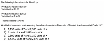 The following information is for Alex Corp:

- **Product X:**
  - Revenue: $25.00
  - Variable Cost: $5.00

- **Product Y:**
  - Revenue: $20.00
  - Variable Cost: $10.00

- **Total fixed costs:** $57,500

**Question:**
What is the breakeven point, assuming the sales mix consists of two units of Product X and one unit of Product Y?

**Options:**
A) 1,150 units of Y and 2,300 units of X  
B) 1 unit of Y and 2,875 units of X  
C) 2,300 units of Y and 1,150 units of X  
D) 1,437.5 units of Y and 2,875 units of X  