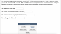 How sensitive to changes in water temperature are coral reefs? To find out, measure the growth of corals in aquariums (where
growth is the change in weight, in pounds, of the coral before and after the experiment) when the water temperature (in degrees
Fahrenheit) is controlled at different levels. In what units are each of the following descriptive statistics measured?
The mean growth of the coral:
The standard deviation of the growth of the coral:
The correlation between weight gain and temperature:
The median growth of the coral:
Answer Bank
degrees F
pounds
degrees F squared
pounds squared
no units
