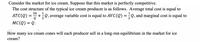 Consider the market for ice cream. Suppose that this market is perfectly competitive.
The cost structure of the typical ice cream producer is as follows. Average total cost is equal to
50
ATC(Q) =
+;Q, average variable cost is equal to AVC(Q)
Q, and marginal cost is equal to
MC(Q) = Q.
How many ice cream cones will each producer sell in a long-run equilibrium in the market for ice
cream?
