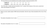 The Census Bureau gives this distribution for the number of people in American households in 2016.
Family size
1
2
4
6.
7
Proportion
0.28
0.35
0.15
0.13
0.06
0.02
0.01
Note: In this table, 7 actually represents households of size 7 or greater. But for purposes of this exercise, assume that it
means only households of size exactly 7.
Suppose you take a random sample of 4000 American households. About how many of these households will be of size 2? Sizes
3 to 7?
The number of households of size 2 is about
The number of households of size 3 to 7 is about
